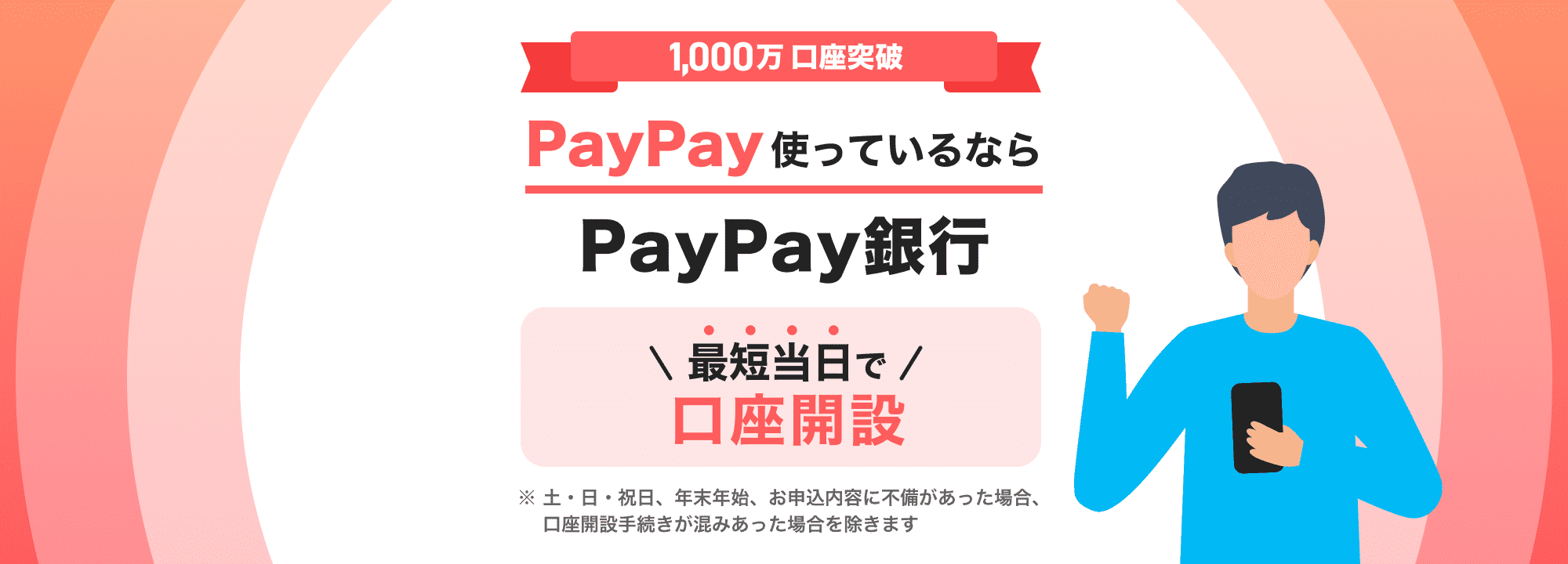 1,000万口座突破 PayPay使っているならPayPay銀行 最短当日で口座開設 ※土曜日・日曜日・祝日、年末年始、お申込内容に不備があった場合、口座開設手続きが混みあった場合を除きます
