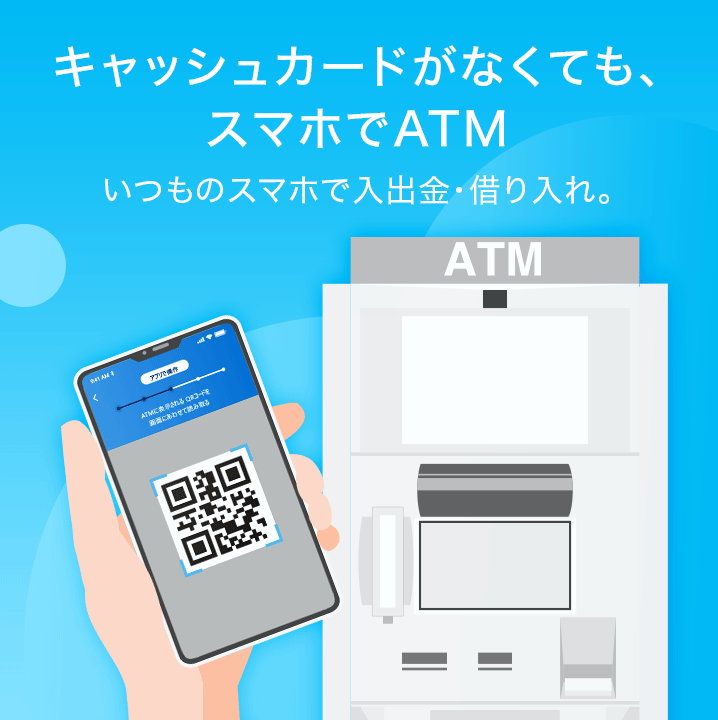 キャッシュカードがなくても、スマホでATM いつものスマホで入出金・借り入れ。