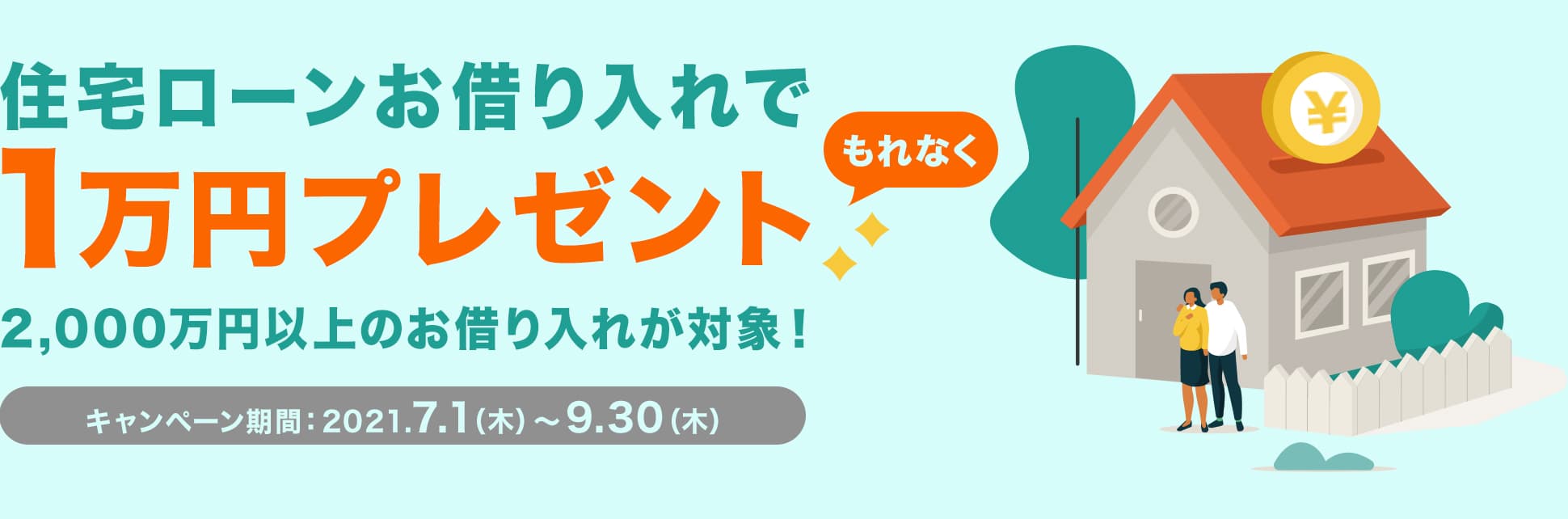 住宅ローンお借り入れでもれなく1万円プレゼント 2,000万円以上のお借り入れが対象！ キャンペーン期間：2021年7月1日（木曜日）から9月30日（木曜日）まで