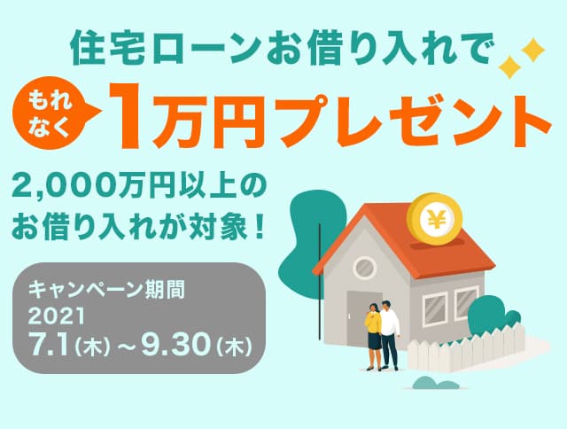 住宅ローンお借り入れでもれなく1万円プレゼント 2,000万円以上のお借り入れが対象！ キャンペーン期間：2021年7月1日（木曜日）から9月30日（木曜日）まで