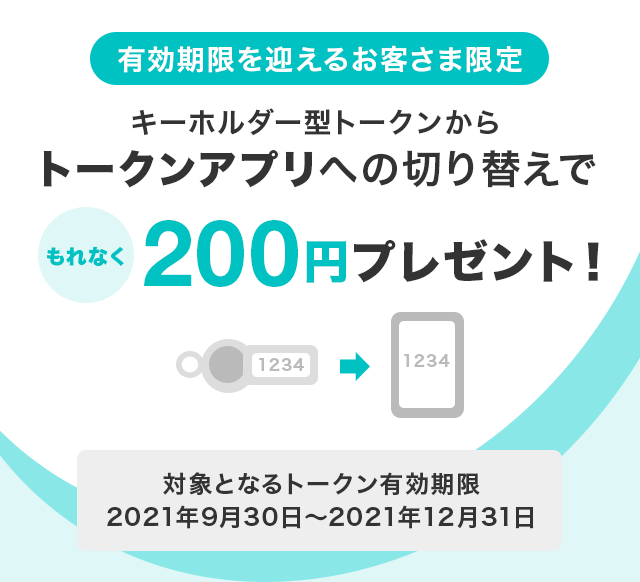有効期限を迎えるお客さま限定　キーホルダー型トークンからトークンアプリへの切り替えでもれなく200円プレゼント！　対象となるトークン有効期限：2021年9月30日から2021年12月31日まで