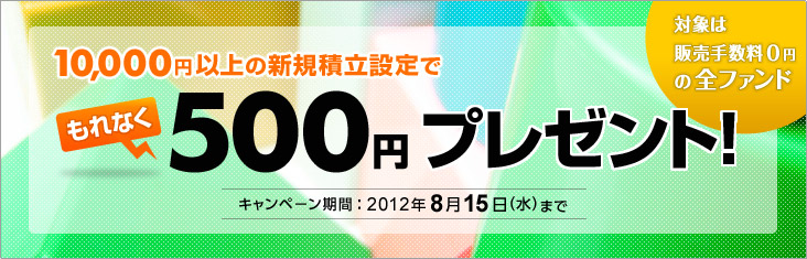10,000円以上の新規積立設定でもれなく500円プレゼント 対象は販売手数料0円の全ファンド キャンペーン期間：2012年8月15日（水曜日）まで