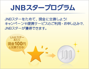 JNBスタープログラム JNBスターをためて、現金に交換しよう！キャンペーンや提供サービスのご利用・お申し込みで、JNBスターが獲得できます。 1JNBスターあたり現金100円と交換できる！