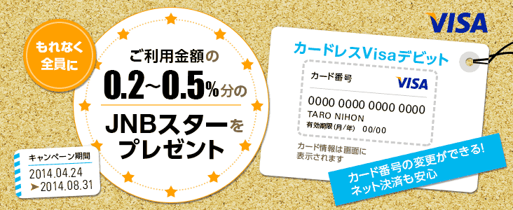 カード番号が変更でき、ネット決済で安心して利用できるカードレスVisaデビットで、もれなく全員にご利用金額の0.2～0.5％分のJNBスターをプレゼント キャンペーン期間 2014年4月24日から2014年8月31日まで