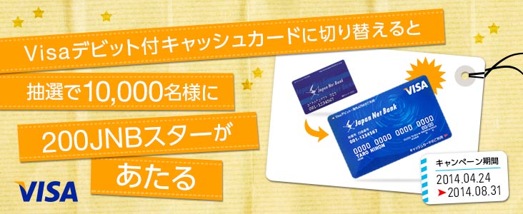Visaデビット付キャッシュカードに切り替えると抽選で10,000名様に200JNBスターがあたる キャンペーン期間 2014年4月24日から2014年8月31日まで
