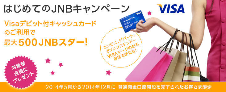 はじめてのJNBキャンペーン Visaデビット付キャッシュカードのご利用で最大500JNBスター! 対象者全員にプレゼント 2014年5月から2014年12月に普通預金口座開設を完了されたお客さま限定
