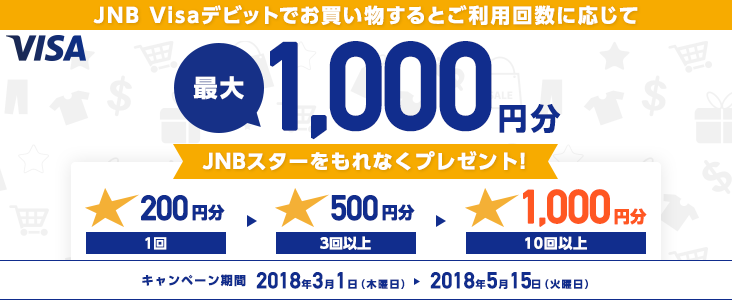 JNB Visaデビットでお買い物するとご利用回数に応じて 最大1,000円分 JNBスターをもれなくプレゼント！ 1回 200円分 3回以上 500円分 10回以上 1,000円分 キャンペーン期間 2018年3月1日（木曜日）から2018年5月15日（火曜日）まで