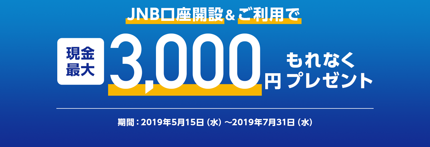 JNB口座開設＆ご利用で 現金最大3,000円もれなくプレゼント 期間：2019年5月15日（水曜日）から2019年7月31日（水曜日）まで