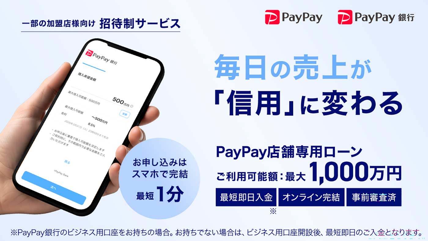 一部の加盟店様向け 招待制サービス 毎日の売上が「信用」に変わる お申し込みはスマホで完結 最短1分 PayPay店舗専用ローン ご利用可能額 最大1,000万円 最短即日入金※ オンライン完結 事前審査済 ※PayPay銀行のビジネス用口座をお持ちの場合。お持ちでない場合は、ビジネス用口座開設後、最短即日のご入金となります。