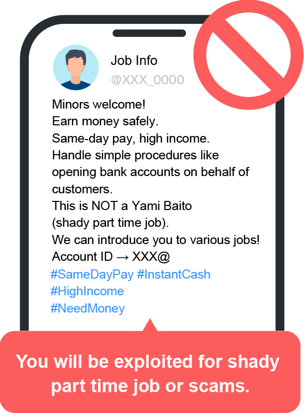 You will be exploited for shady part time job or scams. Job Info Minors welcome! Earn money safely. Same-day pay, high income. Handle simple procedures like opening bank accounts on behalf of customers. This is NOT a Yami Baito (shady part time job). We can introduce you to various jobs! Account ID  XXX@ #SameDayPay #InstantCash #HighIncome #NeedMoney